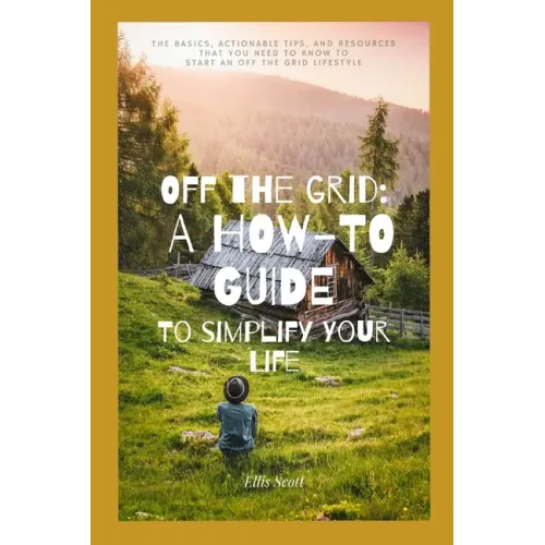 Off the Grid: A How-To Guide To Simplify Your Life: The Basics, Actionable Tips, And Resources That You Need To Know To Start An Off The Grid Lifestyl