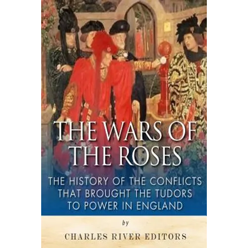 The Wars of the Roses: The History of the Conflicts that Brought the Tudors to Power in England
