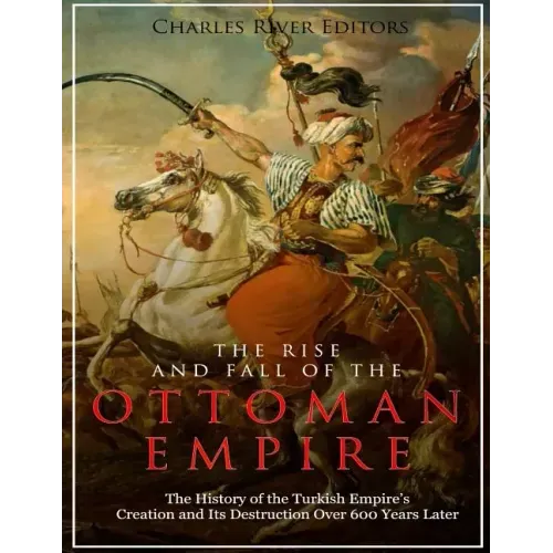 The Rise and Fall of the Ottoman Empire: The History of the Turkish Empire's Creation and Its Destruction Over 600 Years Later