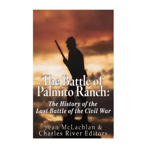 The Battle of Palmito Ranch: The History of the Last Battle of the Civil War