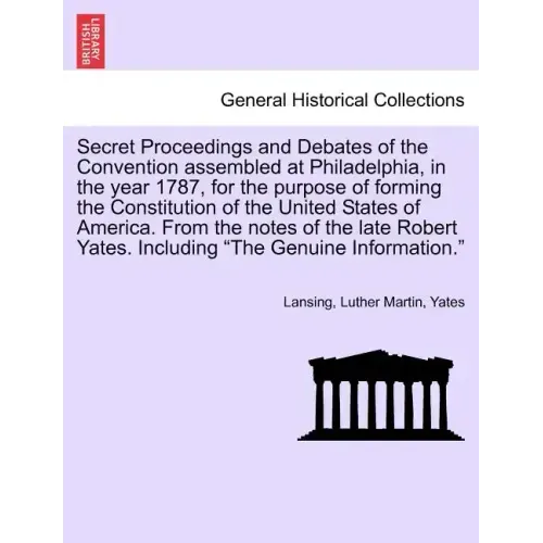 Secret Proceedings and Debates of the Convention Assembled at Philadelphia, in the Year 1787, for the Purpose of Forming the Constitution of the Unite