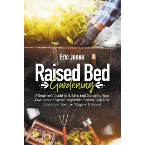 Raised Bed Gardening: A Beginner's Guide to Building and Sustaining Your Own Raised Organic Vegetable Garden using Less Space and Your Own O