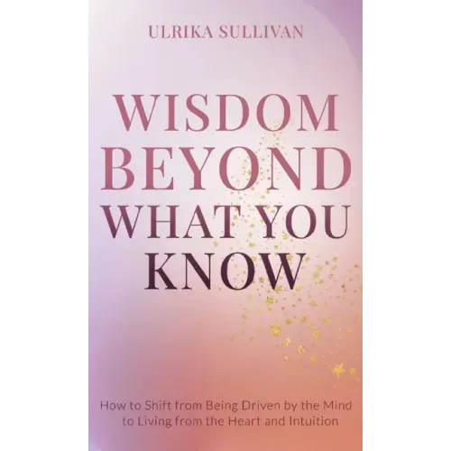 Wisdom Beyond What You Know: How to Shift from Being Driven by the Mind to Living from the Heart and Intuition