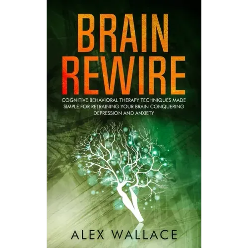 Brain Rewire: Cognitive Behavioral Therapy Techniques Made Simple For Retraining Your Brain Conquering Depression And Anxiety
