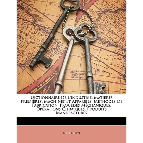 Dictionnaire De L'industrie: Matieres Premières, Machines Et Appareils, Méthodes De Fabrication, Procédés Méchaniques, Opérations Chimiques, Produi