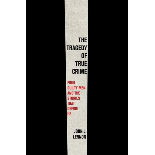 The Tragedy of True Crime: Four Guilty Men and the Stories That Define Us