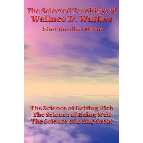 The Selected Teachings of Wallace D. Wattles: The Science of Getting Rich, the Science of Being Well, the Science of Being Great