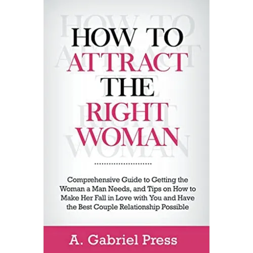 How to Attract the Right Woman: Comprehensive Guide to Getting the Woman a Man Needs, and Tips on How to Make Her Fall in Love With You and Have the B