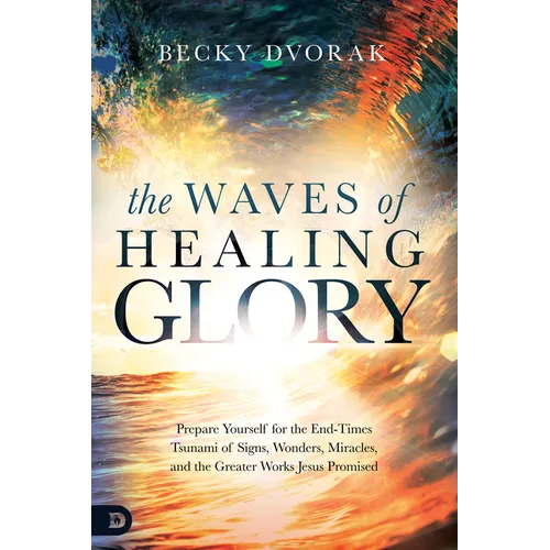 The Waves of Healing Glory: Prepare Yourself for the End-Times Tsunami of Signs, Wonders, Miracles, and the Greater Works Jesus Promised