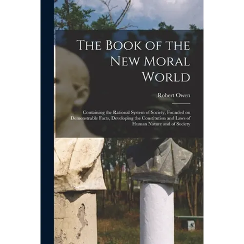 The Book of the New Moral World: Containing the Rational System of Society, Founded on Demonstrable Facts, Developing the Constitution and Laws of Hum