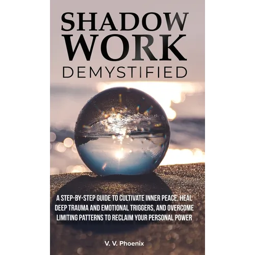Shadow Work Demystified: A Step-by-Step Guide to Cultivate Inner Peace, Heal Deep Trauma and Emotional Triggers, and Overcome Limiting Patterns to Rec