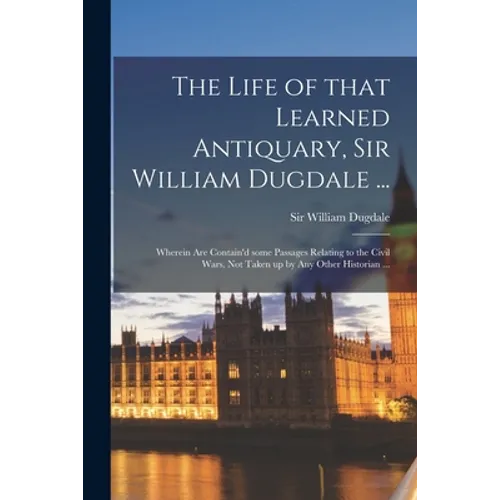 The Life of That Learned Antiquary, Sir William Dugdale ...: Wherein Are Contain'd Some Passages Relating to the Civil Wars, Not Taken up by Any Other