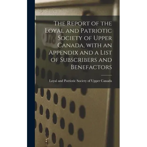 The Report of the Loyal and Patriotic Society of Upper Canada, With an Appendix and a List of Subscribers and Benefactors