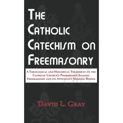 The Catholic Catechism on Freemasonry: A Theological and Historical Treatment on the Catholic Church's Prohibition Against Freemasonry and its Appenda