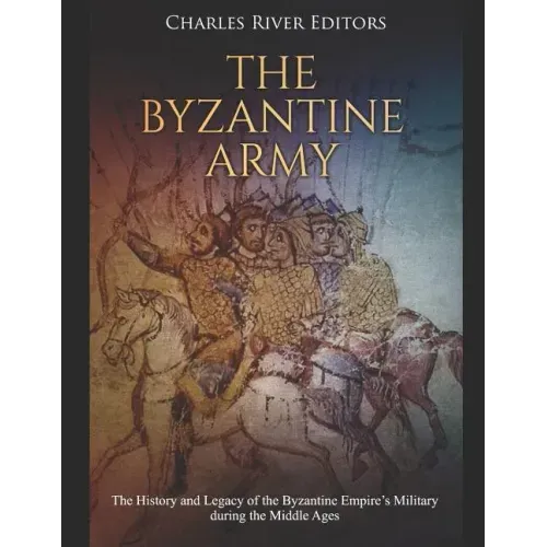 The Byzantine Army: The History and Legacy of the Byzantine Empire's Military during the Middle Ages