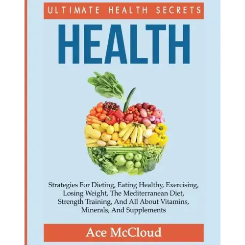 Health: Ultimate Health Secrets: Strategies For Dieting, Eating Healthy, Exercising, Losing Weight, The Mediterranean Diet, Strength Training, And All
