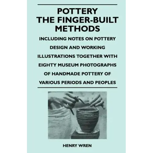 Pottery - The Finger-Built Methods - Including Notes on Pottery Design and Working Illustrations Together with Eighty Museum Photographs of Handmade P