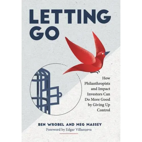 Letting Go: How Philanthropists and Impact Investors Can Do More Good By Giving Up Control: How Philanthropists and Impact Investo