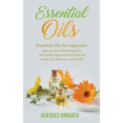 Essential Oils: Essential Oils for beginners your guide to healing with aromatherapy and essential oil recipes for beauty and health