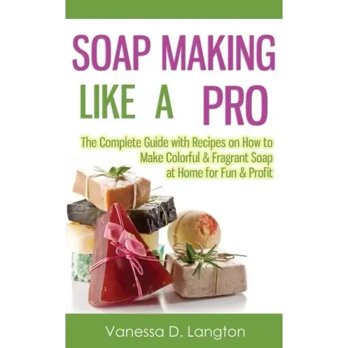 Soap Making Like A Pro: The Complete Guide with Recipes on How to Make Colorful & Fragrant Soap at Home for Fun & Profit