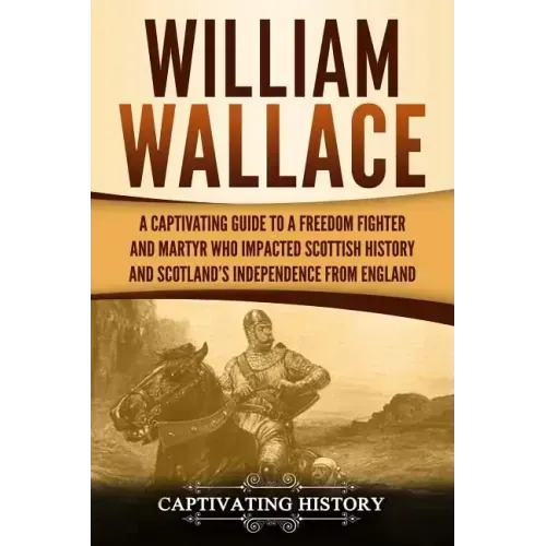 William Wallace: A Captivating Guide to a Freedom Fighter and Martyr Who Impacted Scottish History and Scotland's Independence from England