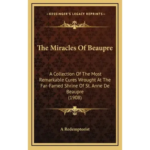 The Miracles of Beaupre: A Collection of the Most Remarkable Cures Wrought at the Far-Famed Shrine of St. Anne de Beaupre (1908)