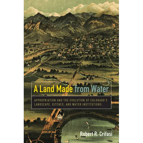 A Land Made from Water: Appropriation and the Evolution of Colorado's Landscape, Ditches, and Water Institutions