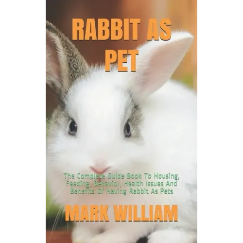 Rabbit as Pet: The Complete Guide Book To Housing, Feeding, Behavior, Health Issues And Benefits Of Having Rabbit As Pets