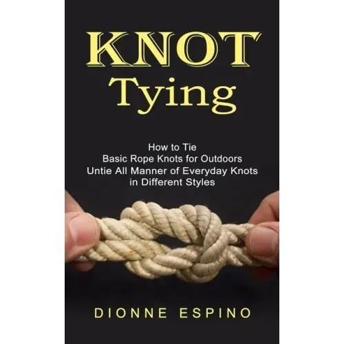 Knot Tying: How to Tie Basic Rope Knots for Outdoors (Untie All Manner of Everyday Knots in Different Styles)