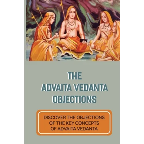The Advaita Vedanta Objections: Discover The Objections Of The Key Concepts Of Advaita Vedanta: Criticisms Of Advaita Vedanta Concepts