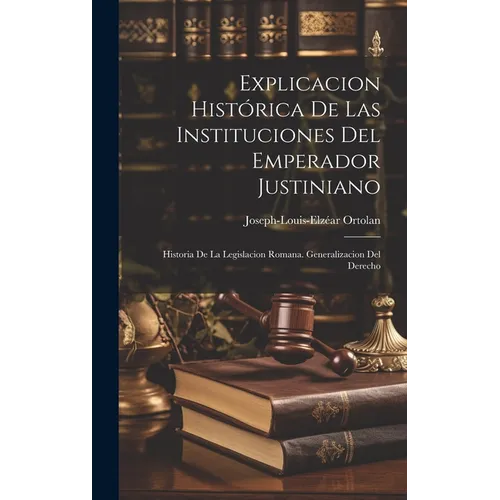 Explicacion Histórica De Las Instituciones Del Emperador Justiniano: Historia De La Legislacion Romana. Generalizacion Del Derecho