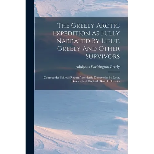 The Greely Arctic Expedition As Fully Narrated By Lieut. Greely And Other Survivors: Commander Schley's Report. Wonderful Discoveries By Lieut. Greele