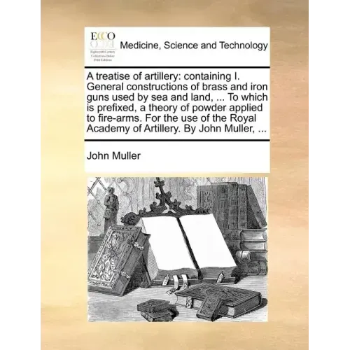 A Treatise of Artillery: Containing I. General Constructions of Brass and Iron Guns Used by Sea and Land, ... to Which Is Prefixed, a Theory of