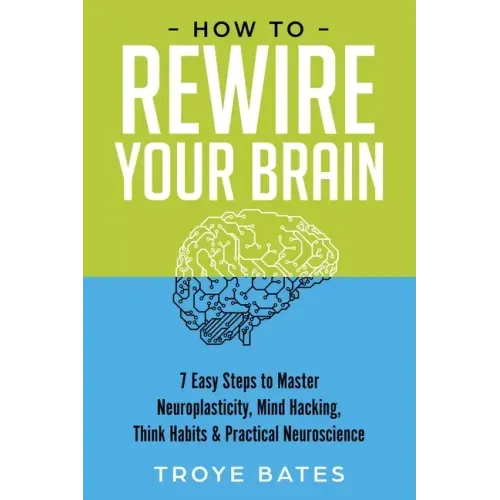 How to Rewire Your Brain: 7 Easy Steps to Master Neuroplasticity, Mind Hacking, Think Habits & Practical Neuroscience