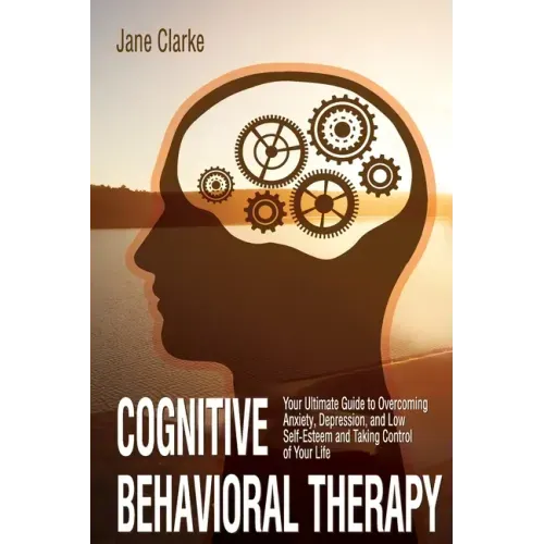 Cognitive Behavioral Therapy: Your Ultimate Guide to Overcoming Anxiety, Depression, and Low Self-Esteem and Taking Control of Your Life