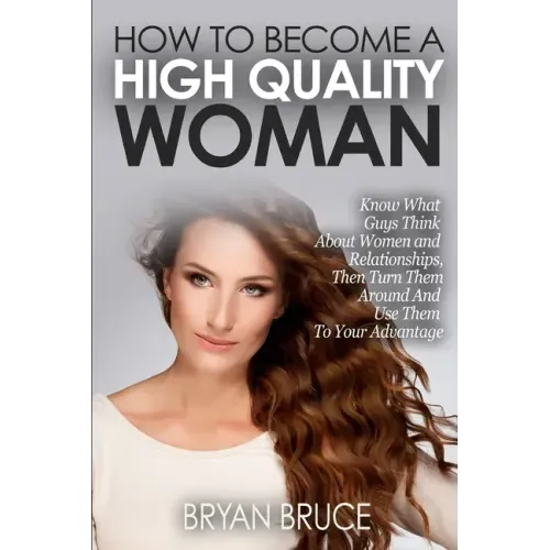 How To Become A High Quality Woman: Know What Guys Think About Women and Relationships, Then Turn Them Around And Use Them To Your Advantage