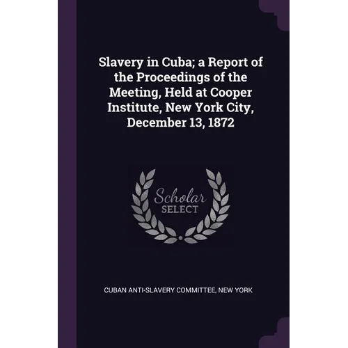 Slavery in Cuba; a Report of the Proceedings of the Meeting, Held at Cooper Institute, New York City, December 13, 1872