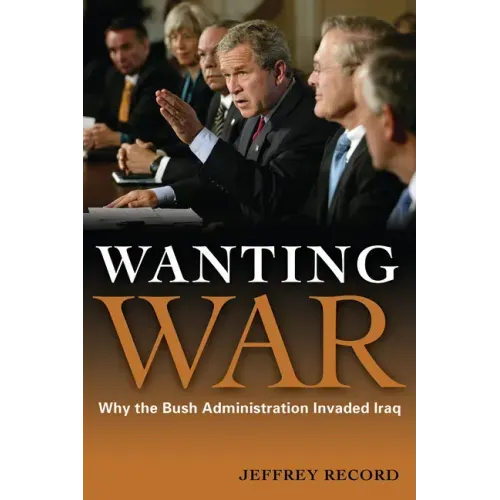 Wanting War: Why the Bush Administration Invaded Iraq