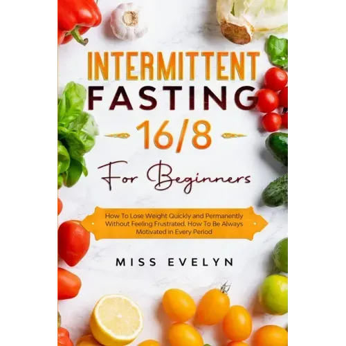 Intermittent Fasting 16/8: For Beginners. How To Lose Weight Quickly and Permanently Without Feeling Frustrated. How To Be Always Motivated in Ev
