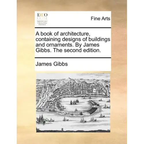 A Book of Architecture, Containing Designs of Buildings and Ornaments. by James Gibbs. the Second Edition.