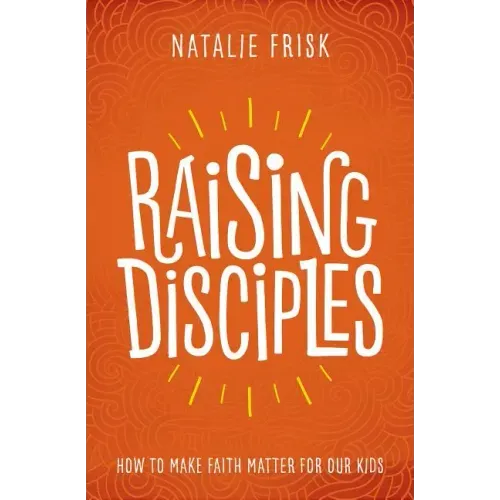Raising Disciples: How to Make Faith Matter for Our Kids