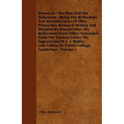 Bismarck - The Man And The Statesman - Being The Reflections And Reminiscences Of Otto, Prince Von Bismarck Written And Dictated By Himself After His