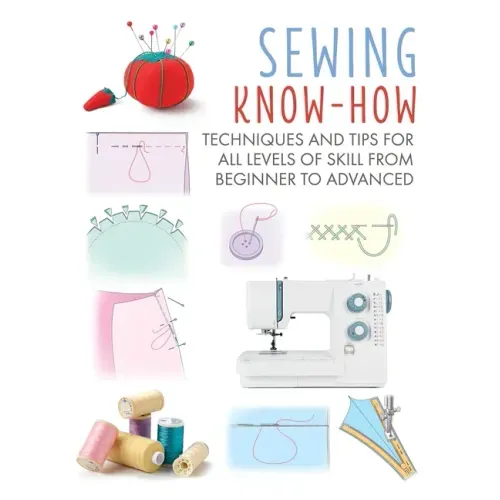 Sewing Know-How: Techniques and Tips for All Levels of Skill from Beginner to Advanced