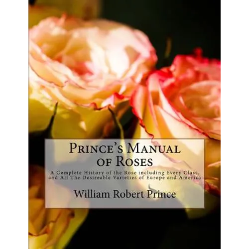 Prince's Manual of Roses: A Complete History of the Rose including Every Class, and All The Desireable Varieties of Europe and America