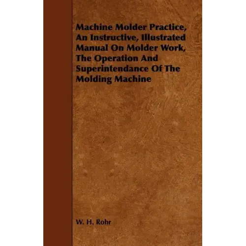 Machine Molder Practice, An Instructive, Illustrated Manual On Molder Work, The Operation And Superintendance Of The Molding Machine