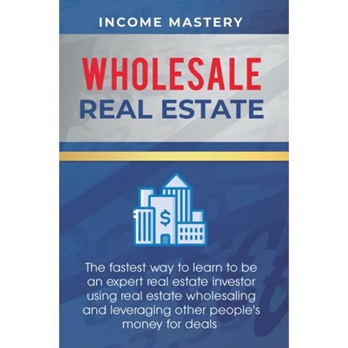 Wholesale Real Estate: The Fastest Way to Learn to be an Expert Real Estate Investor using Real Estate Wholesaling and Leveraging Other People's Money