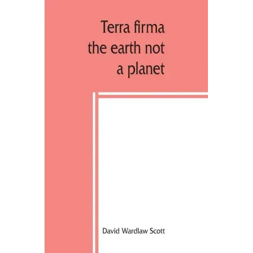 Terra firma: the earth not a planet, proved from scripture, reason and fact