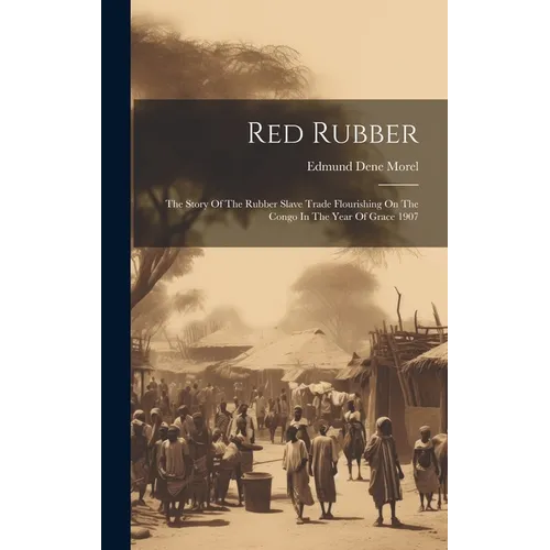 Red Rubber: The Story Of The Rubber Slave Trade Flourishing On The Congo In The Year Of Grace 1907