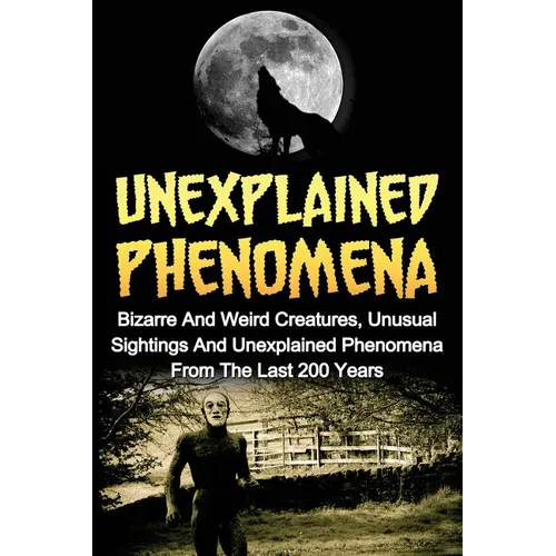 Unexplained Phenomena: Bizarre And Weird Creatures, Unusual Sightings And Unexplained Phenomena From The Last 200 Years