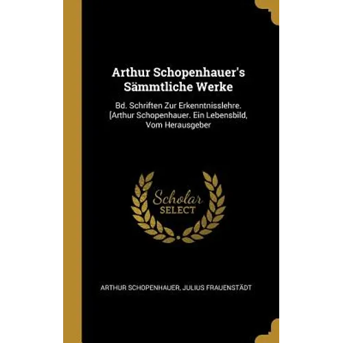Arthur Schopenhauer's Sämmtliche Werke: Bd. Schriften Zur Erkenntnisslehre. [Arthur Schopenhauer. Ein Lebensbild, Vom Herausgeber